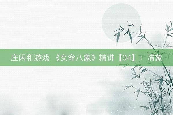 庄闲和游戏 《女命八象》精讲【04】：清象