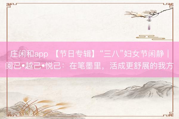 庄闲和app 【节日专辑】“三八”妇女节闲静｜阅己•越己•悦己：在笔墨里，活成更舒展的我方